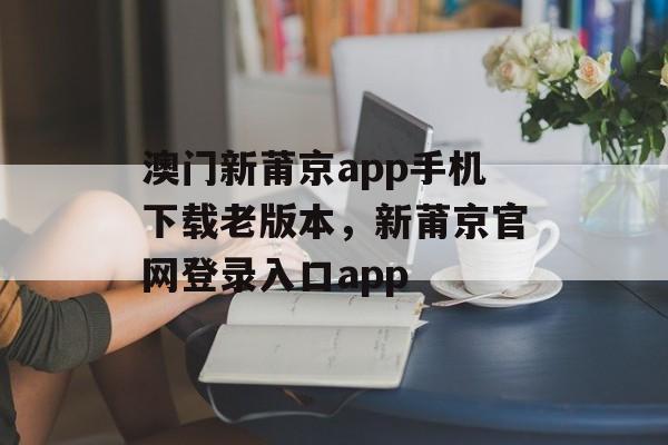 澳门新莆京app手机下载老版本，新莆京官网登录入口app