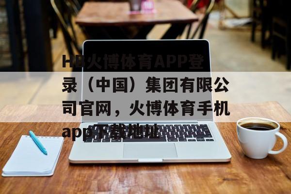 HB火博体育APP登录（中国）集团有限公司官网，火博体育手机app下载地址