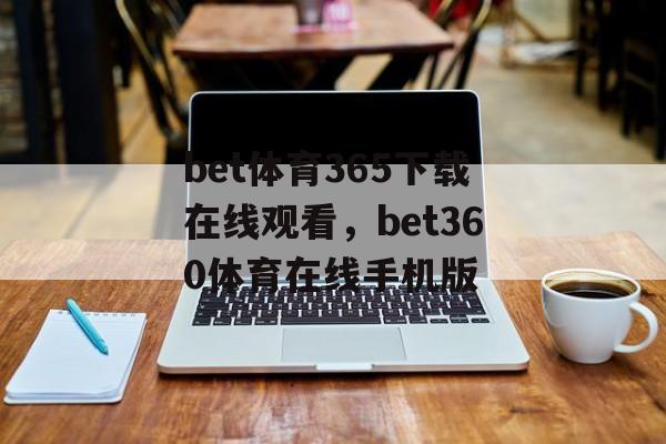 bet体育365下载在线观看，bet360体育在线手机版