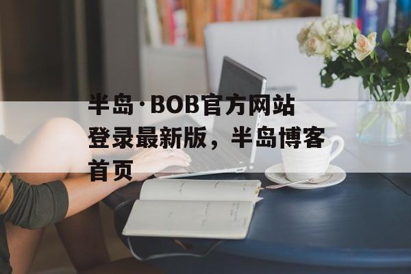 半岛·BOB官方网站登录最新版，半岛博客首页